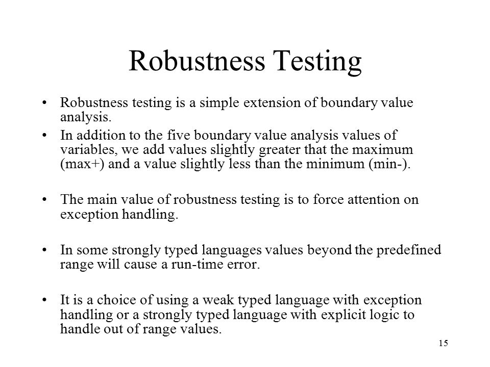 15 Robustness Testing Robustness testing is a simple extension of boundary value analysis.