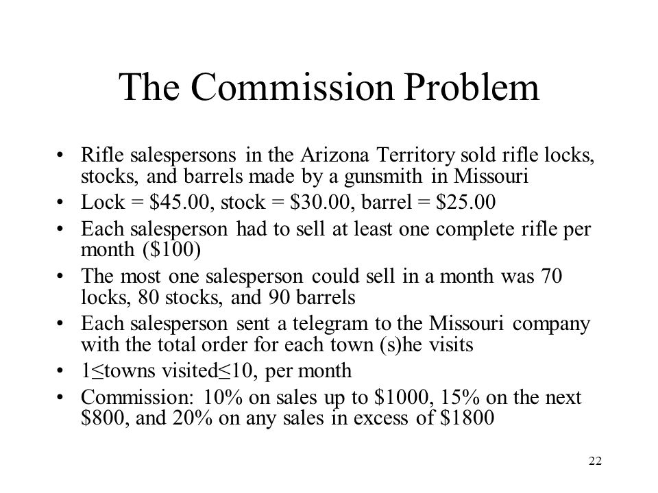 22 The Commission Problem Rifle salespersons in the Arizona Territory sold rifle locks, stocks, and barrels made by a gunsmith in Missouri Lock = $45.00, stock = $30.00, barrel = $25.00 Each salesperson had to sell at least one complete rifle per month ($100) The most one salesperson could sell in a month was 70 locks, 80 stocks, and 90 barrels Each salesperson sent a telegram to the Missouri company with the total order for each town (s)he visits 1≤towns visited≤10, per month Commission: 10% on sales up to $1000, 15% on the next $800, and 20% on any sales in excess of $1800