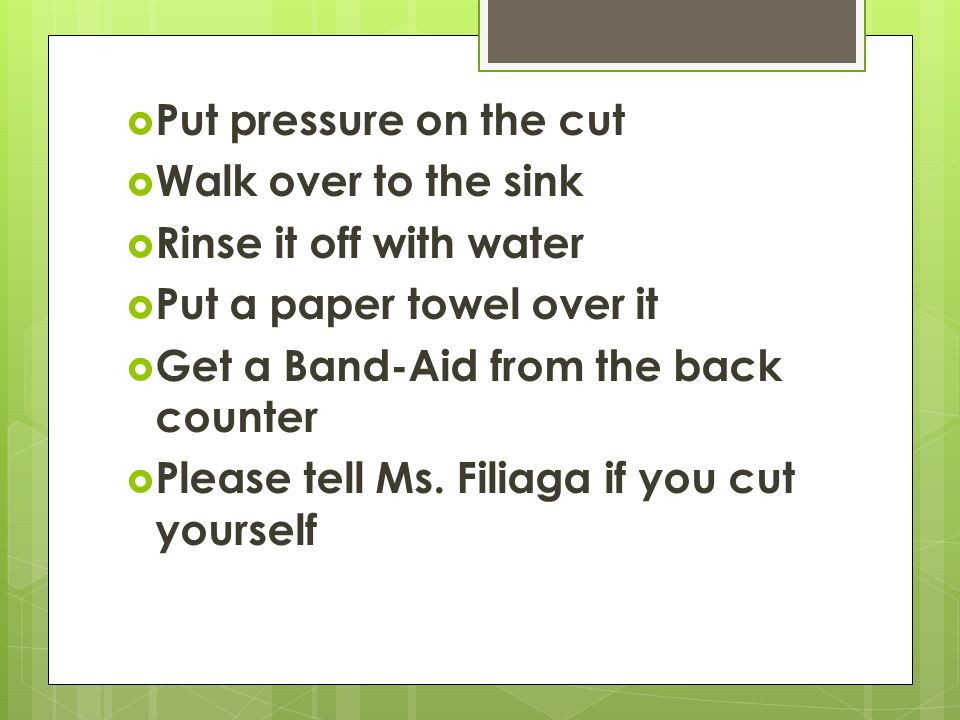  Put pressure on the cut  Walk over to the sink  Rinse it off with water  Put a paper towel over it  Get a Band-Aid from the back counter  Please tell Ms.