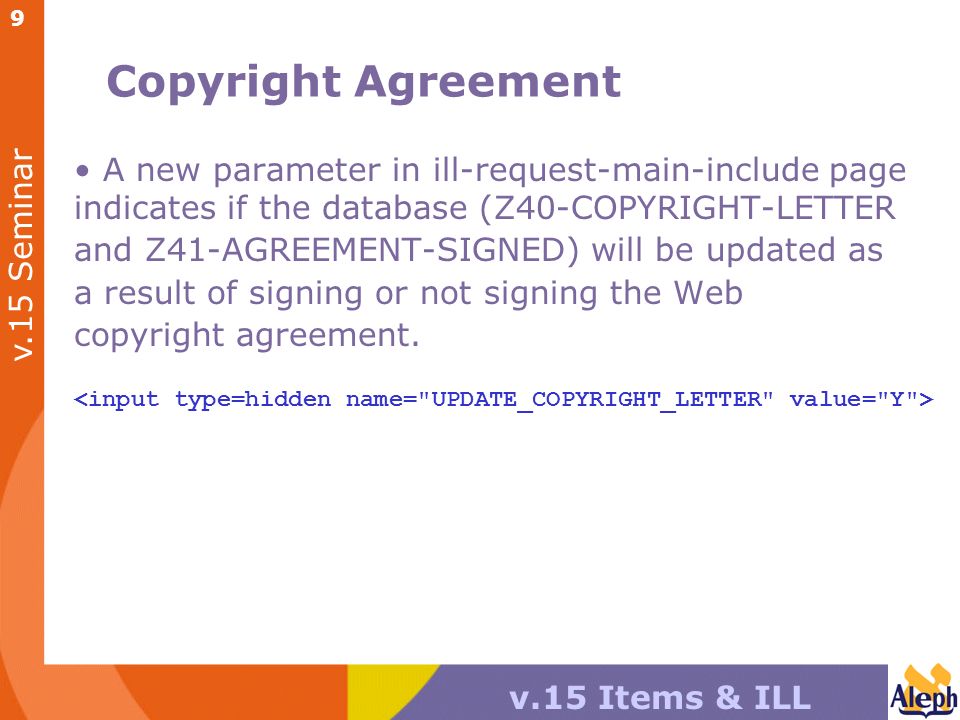 v.15 Seminar v.15 Items & ILL 9 Copyright Agreement A new parameter in ill-request-main-include page indicates if the database (Z40-COPYRIGHT-LETTER and Z41-AGREEMENT-SIGNED) will be updated as a result of signing or not signing the Web copyright agreement.