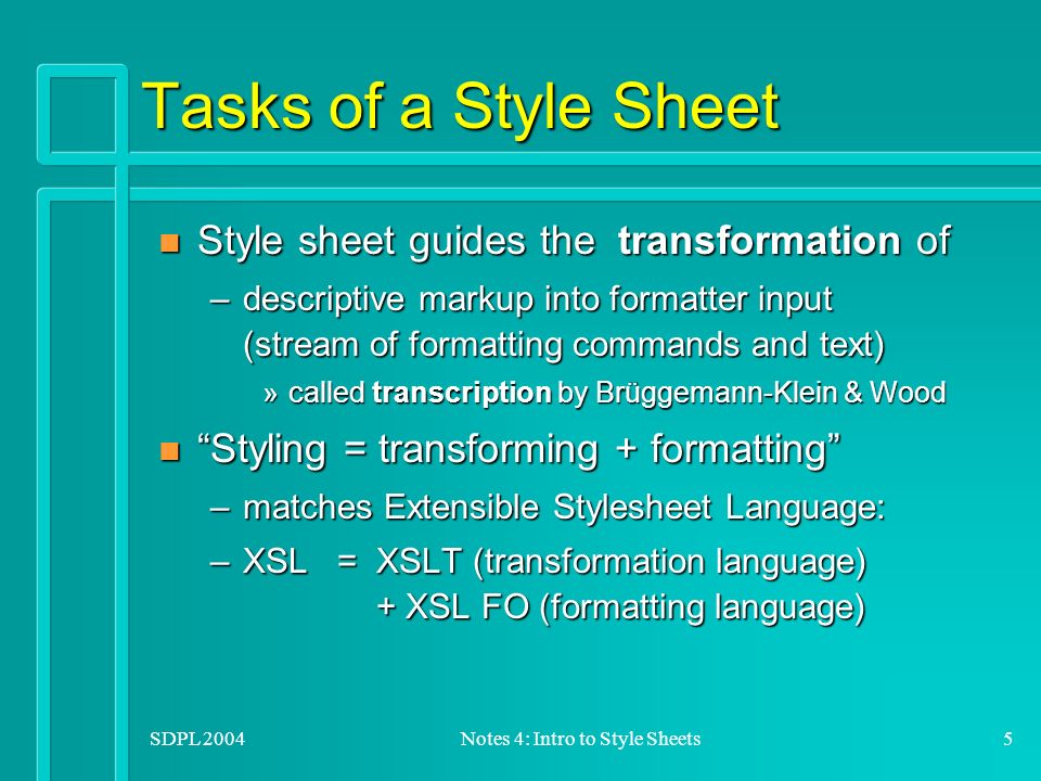 SDPL 2004Notes 4: Intro to Style Sheets5 Tasks of a Style Sheet n Style sheet guides the transformation of –descriptive markup into formatter input (stream of formatting commands and text) »called transcription by Brüggemann-Klein & Wood n Styling = transforming + formatting –matches Extensible Stylesheet Language: –XSL = XSLT (transformation language) + XSL FO (formatting language)