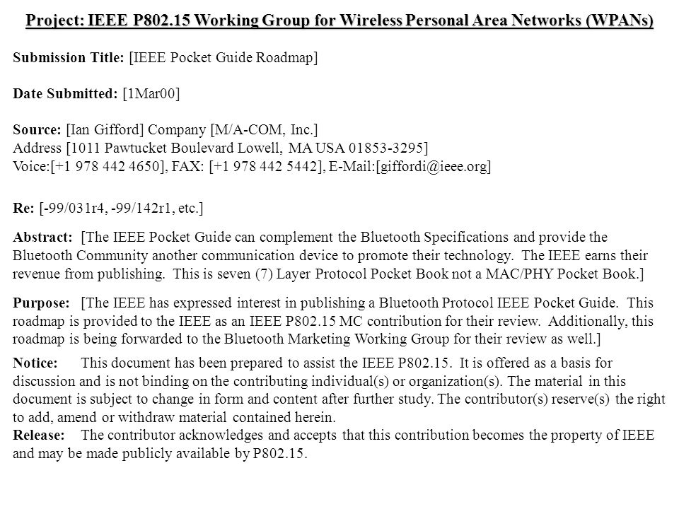 doc.: IEEE /057r0 Submission March 2000 Ian Gifford, M/A-COM, Inc.Slide 1 Project: IEEE P Working Group for Wireless Personal Area Networks (WPANs) Submission Title: [IEEE Pocket Guide Roadmap] Date Submitted: [1Mar00] Source: [Ian Gifford] Company [M/A-COM, Inc.] Address [1011 Pawtucket Boulevard Lowell, MA USA ] Voice:[ ], FAX: [ ], Re: [-99/031r4, -99/142r1, etc.] Abstract:[The IEEE Pocket Guide can complement the Bluetooth Specifications and provide the Bluetooth Community another communication device to promote their technology.
