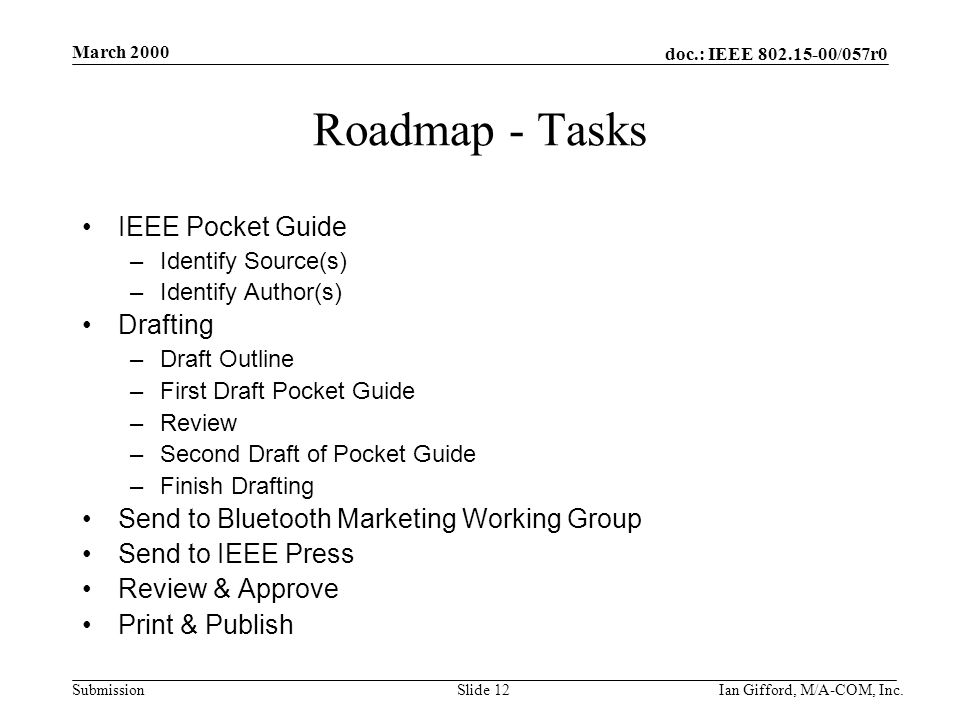 doc.: IEEE /057r0 Submission March 2000 Ian Gifford, M/A-COM, Inc.Slide 12 Roadmap - Tasks IEEE Pocket Guide –Identify Source(s) –Identify Author(s) Drafting –Draft Outline –First Draft Pocket Guide –Review –Second Draft of Pocket Guide –Finish Drafting Send to Bluetooth Marketing Working Group Send to IEEE Press Review & Approve Print & Publish