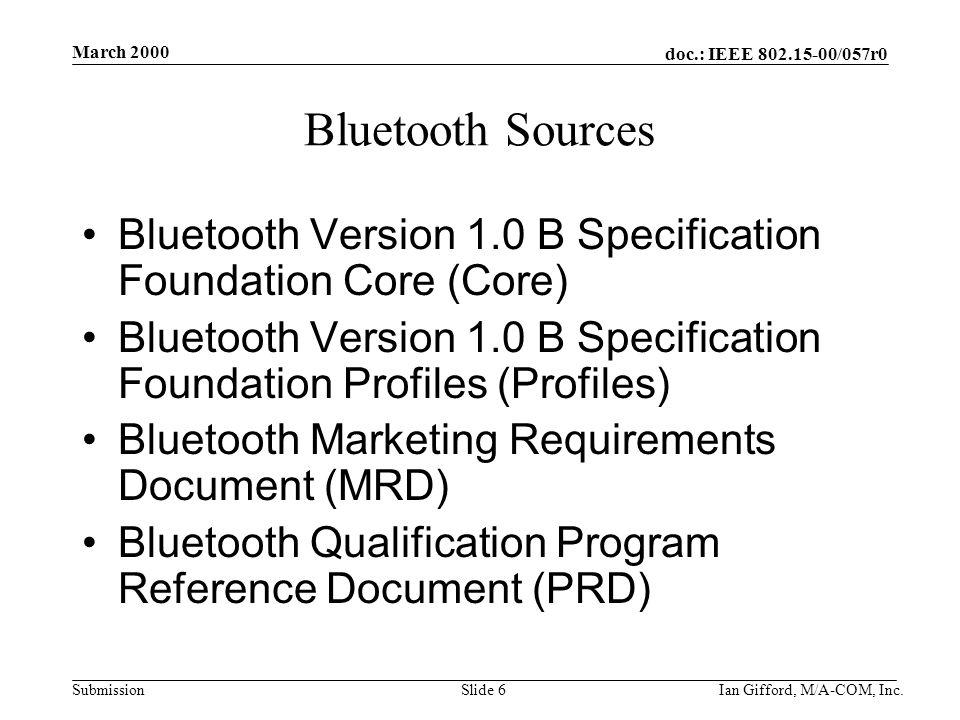 doc.: IEEE /057r0 Submission March 2000 Ian Gifford, M/A-COM, Inc.Slide 6 Bluetooth Sources Bluetooth Version 1.0 B Specification Foundation Core (Core) Bluetooth Version 1.0 B Specification Foundation Profiles (Profiles) Bluetooth Marketing Requirements Document (MRD) Bluetooth Qualification Program Reference Document (PRD)
