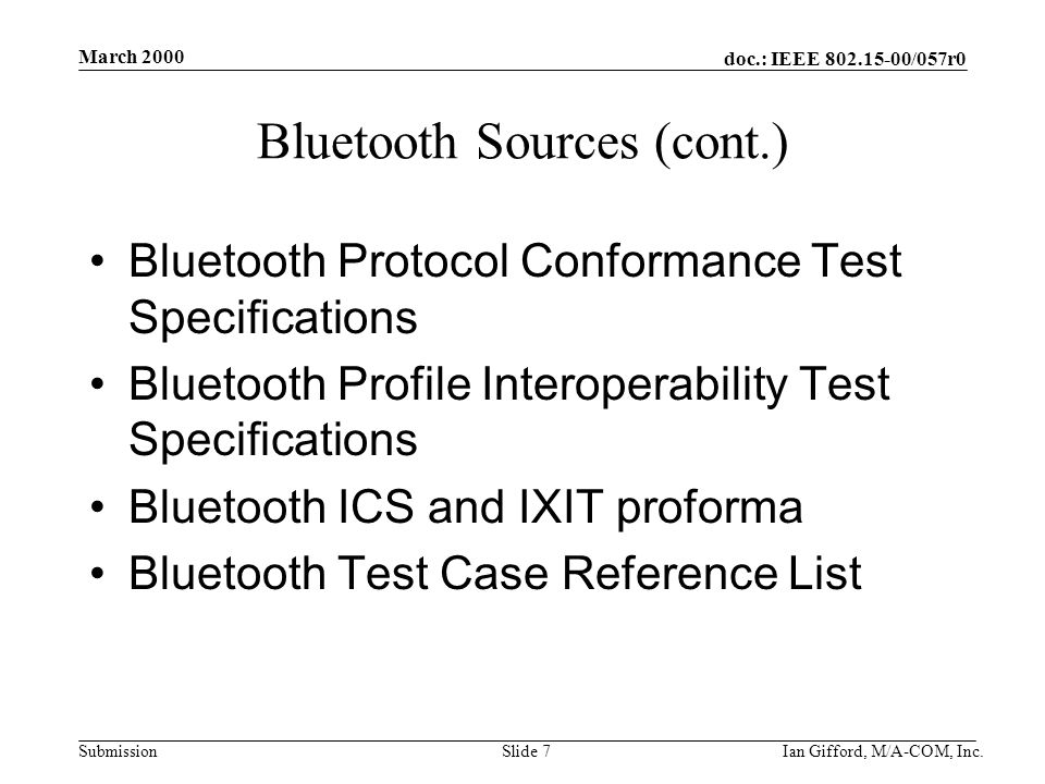 doc.: IEEE /057r0 Submission March 2000 Ian Gifford, M/A-COM, Inc.Slide 7 Bluetooth Sources (cont.) Bluetooth Protocol Conformance Test Specifications Bluetooth Profile Interoperability Test Specifications Bluetooth ICS and IXIT proforma Bluetooth Test Case Reference List