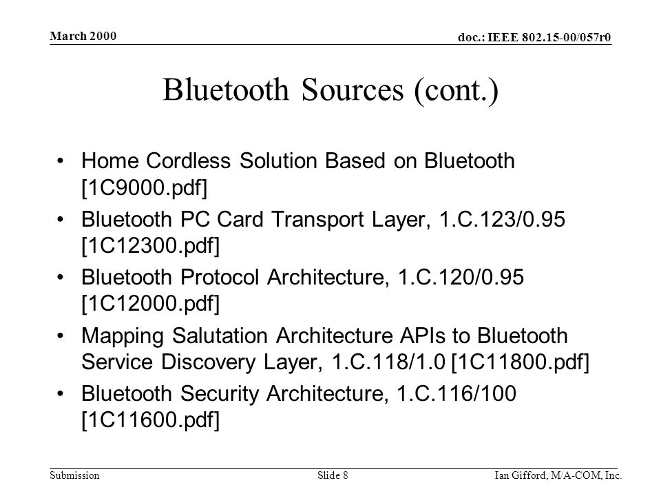 doc.: IEEE /057r0 Submission March 2000 Ian Gifford, M/A-COM, Inc.Slide 8 Bluetooth Sources (cont.) Home Cordless Solution Based on Bluetooth [1C9000.pdf] Bluetooth PC Card Transport Layer, 1.C.123/0.95 [1C12300.pdf] Bluetooth Protocol Architecture, 1.C.120/0.95 [1C12000.pdf] Mapping Salutation Architecture APIs to Bluetooth Service Discovery Layer, 1.C.118/1.0 [1C11800.pdf] Bluetooth Security Architecture, 1.C.116/100 [1C11600.pdf]