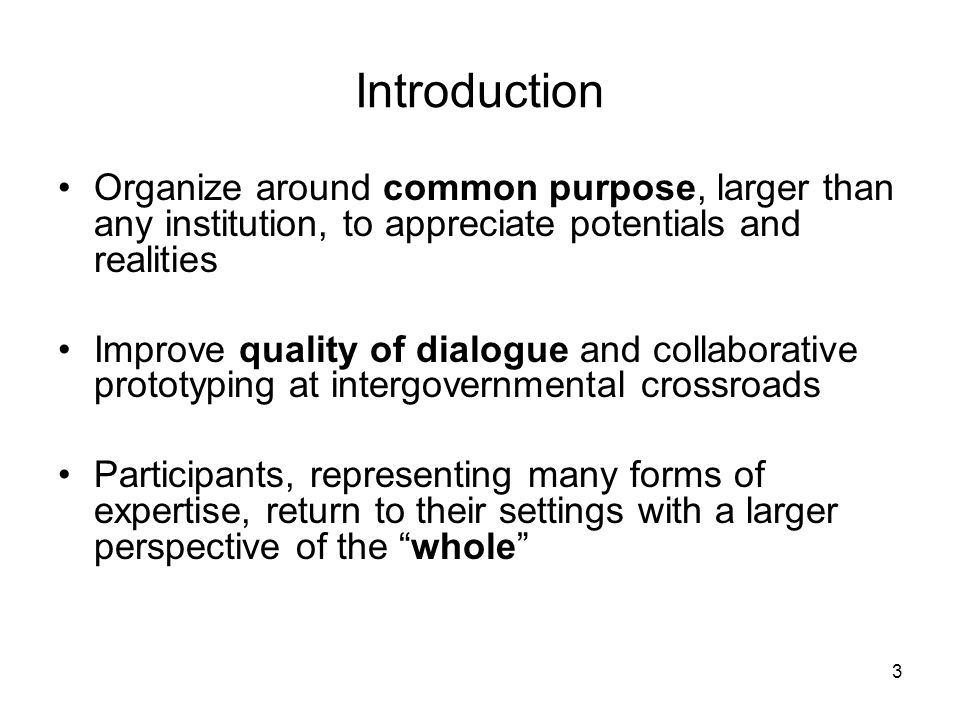3 Introduction Organize around common purpose, larger than any institution, to appreciate potentials and realities Improve quality of dialogue and collaborative prototyping at intergovernmental crossroads Participants, representing many forms of expertise, return to their settings with a larger perspective of the whole
