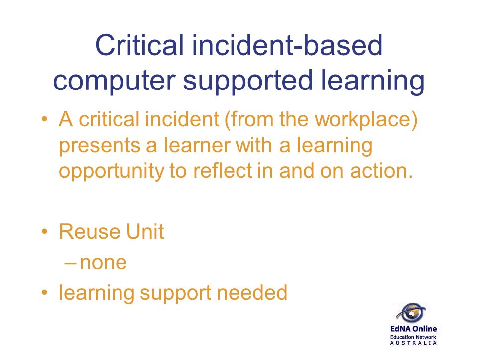 Critical incident-based computer supported learning A critical incident (from the workplace) presents a learner with a learning opportunity to reflect in and on action.