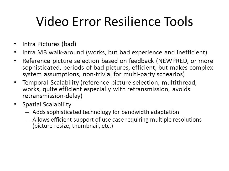 Video Error Resilience Tools Intra Pictures (bad) Intra MB walk-around (works, but bad experience and inefficient) Reference picture selection based on feedback (NEWPRED, or more sophisticated, periods of bad pictures, efficient, but makes complex system assumptions, non-trivial for multi-party scnearios) Temporal Scalability (reference picture selection, multithread, works, quite efficient especially with retransmission, avoids retransmission-delay) Spatial Scalability – Adds sophisticated technology for bandwidth adaptation – Allows efficient support of use case requiring multiple resolutions (picture resize, thumbnail, etc.)