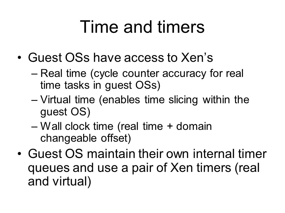 Time and timers Guest OSs have access to Xen’s –Real time (cycle counter accuracy for real time tasks in guest OSs) –Virtual time (enables time slicing within the guest OS) –Wall clock time (real time + domain changeable offset) Guest OS maintain their own internal timer queues and use a pair of Xen timers (real and virtual)