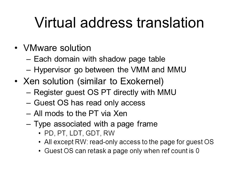 Virtual address translation VMware solution –Each domain with shadow page table –Hypervisor go between the VMM and MMU Xen solution (similar to Exokernel) –Register guest OS PT directly with MMU –Guest OS has read only access –All mods to the PT via Xen –Type associated with a page frame PD, PT, LDT, GDT, RW All except RW: read-only access to the page for guest OS Guest OS can retask a page only when ref count is 0