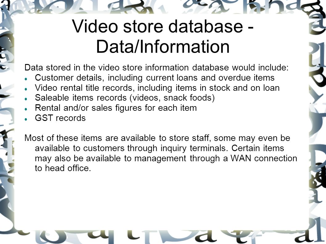 Video store database - Data/Information Data stored in the video store information database would include: Customer details, including current loans and overdue items Video rental title records, including items in stock and on loan Saleable items records (videos, snack foods) Rental and/or sales figures for each item GST records Most of these items are available to store staff, some may even be available to customers through inquiry terminals.
