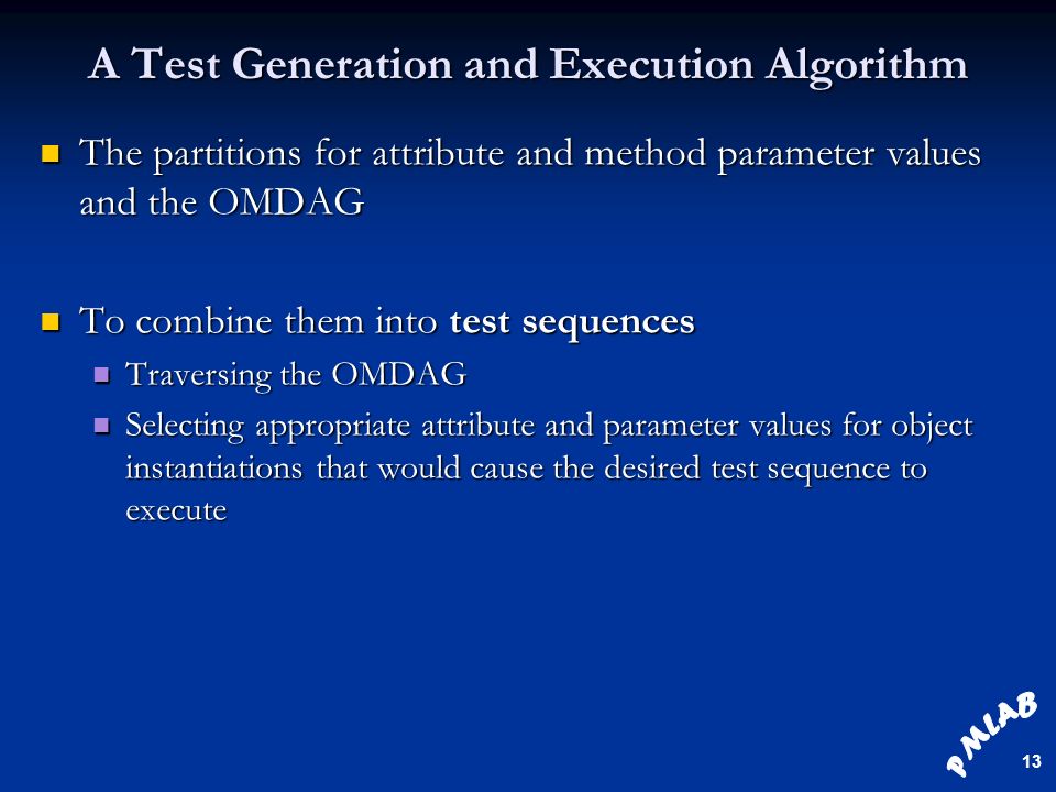 13 A Test Generation and Execution Algorithm The partitions for attribute and method parameter values and the OMDAG The partitions for attribute and method parameter values and the OMDAG To combine them into test sequences To combine them into test sequences Traversing the OMDAG Traversing the OMDAG Selecting appropriate attribute and parameter values for object instantiations that would cause the desired test sequence to execute Selecting appropriate attribute and parameter values for object instantiations that would cause the desired test sequence to execute