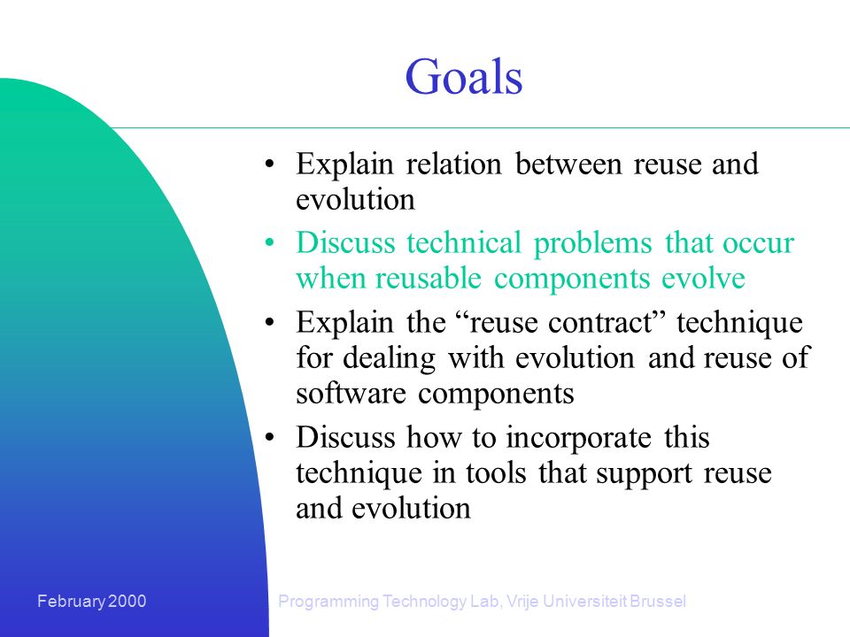 February 2000Programming Technology Lab, Vrije Universiteit Brussel Goals Explain relation between reuse and evolution Discuss technical problems that occur when reusable components evolve Explain the reuse contract technique for dealing with evolution and reuse of software components Discuss how to incorporate this technique in tools that support reuse and evolution