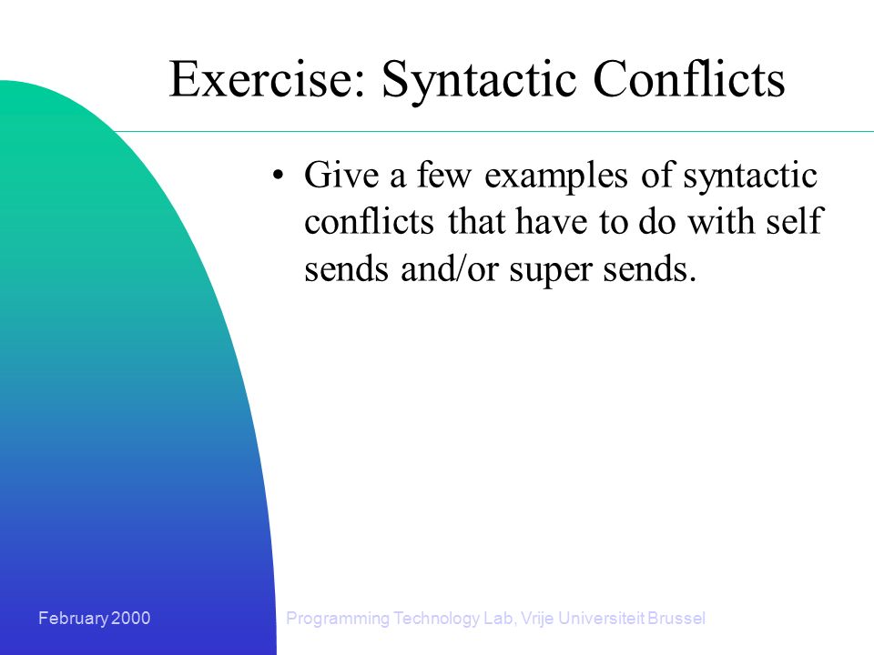 February 2000Programming Technology Lab, Vrije Universiteit Brussel Exercise: Syntactic Conflicts Give a few examples of syntactic conflicts that have to do with self sends and/or super sends.