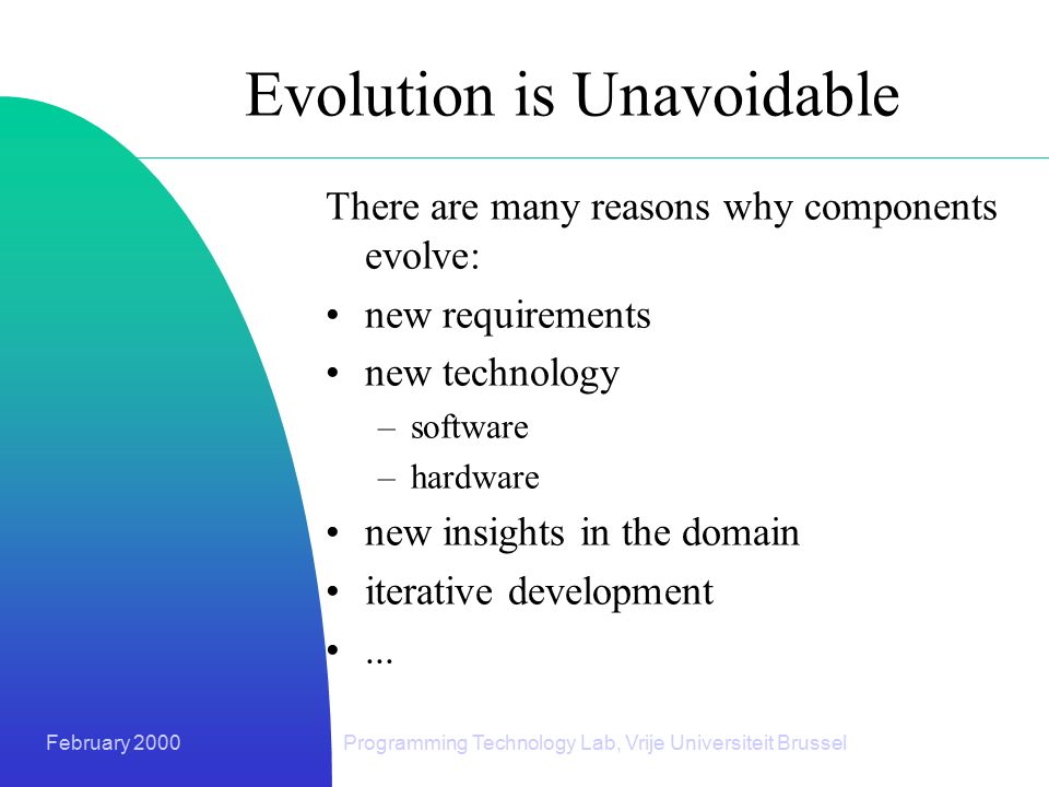 February 2000Programming Technology Lab, Vrije Universiteit Brussel Evolution is Unavoidable There are many reasons why components evolve: new requirements new technology –software –hardware new insights in the domain iterative development...