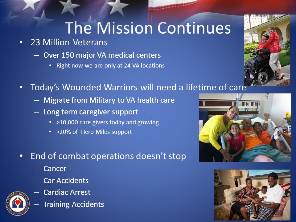 The Mission Continues 23 Million Veterans – Over 150 major VA medical centers Right now we are only at 24 VA locations Today’s Wounded Warriors will need a lifetime of care – Migrate from Military to VA health care – Long term caregiver support >10,000 care givers today and growing >20% of Hero Miles support End of combat operations doesn’t stop – Cancer – Car Accidents – Cardiac Arrest – Training Accidents