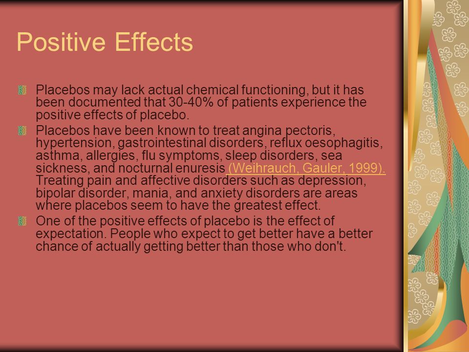 Positive Effects Placebos may lack actual chemical functioning, but it has been documented that 30-40% of patients experience the positive effects of placebo.