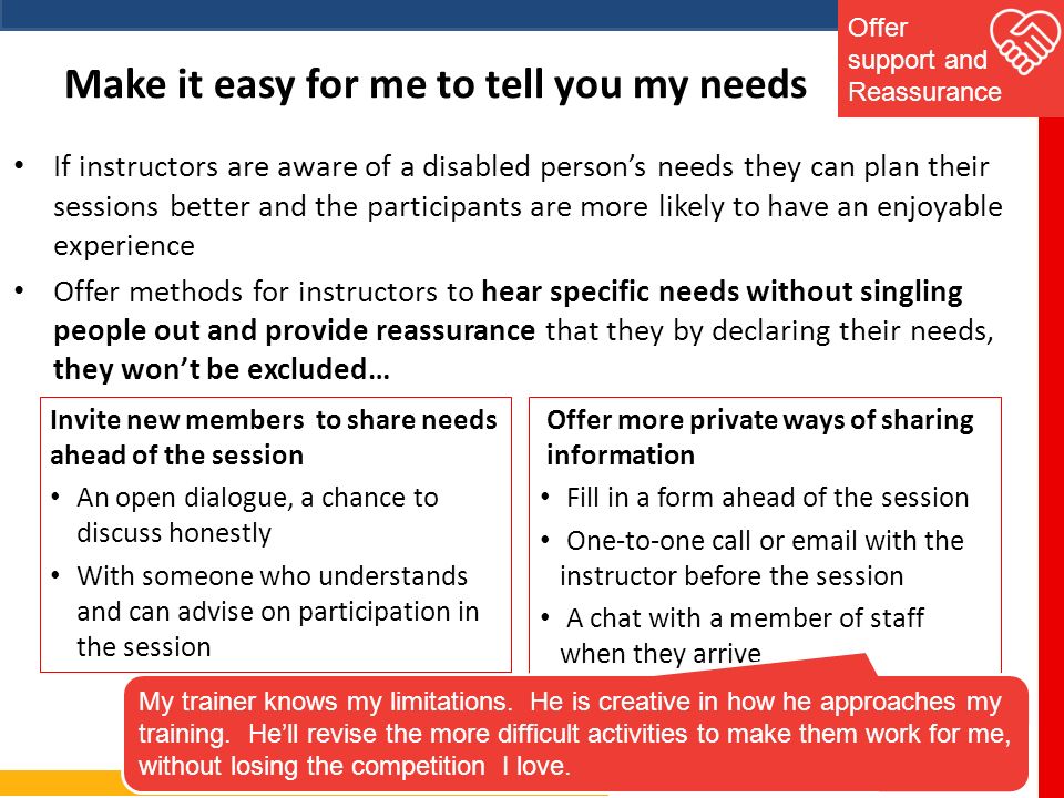 Make it easy for me to tell you my needs If instructors are aware of a disabled person’s needs they can plan their sessions better and the participants are more likely to have an enjoyable experience Offer methods for instructors to hear specific needs without singling people out and provide reassurance that they by declaring their needs, they won’t be excluded… Offer support and Reassurance Invite new members to share needs ahead of the session An open dialogue, a chance to discuss honestly With someone who understands and can advise on participation in the session Offer more private ways of sharing information Fill in a form ahead of the session One-to-one call or  with the instructor before the session A chat with a member of staff when they arrive My trainer knows my limitations.