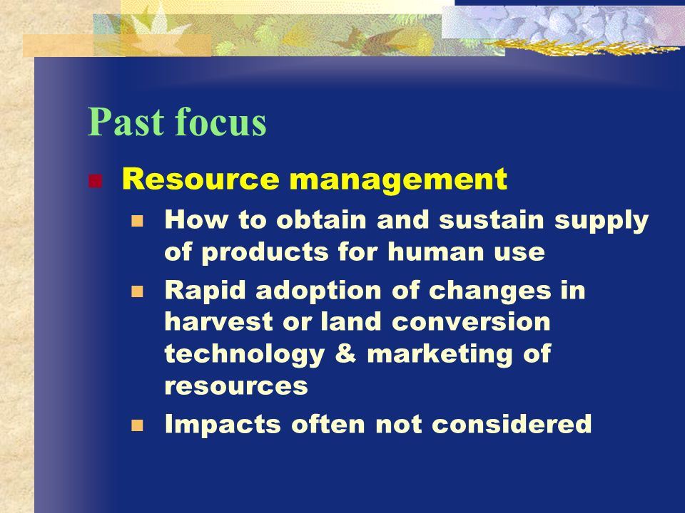 Past focus Resource management How to obtain and sustain supply of products for human use Rapid adoption of changes in harvest or land conversion technology & marketing of resources Impacts often not considered