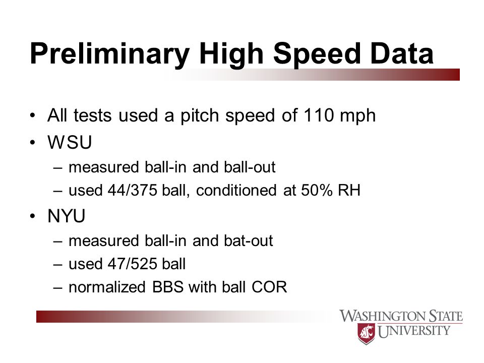 Preliminary High Speed Data All tests used a pitch speed of 110 mph WSU –measured ball-in and ball-out –used 44/375 ball, conditioned at 50% RH NYU –measured ball-in and bat-out –used 47/525 ball –normalized BBS with ball COR