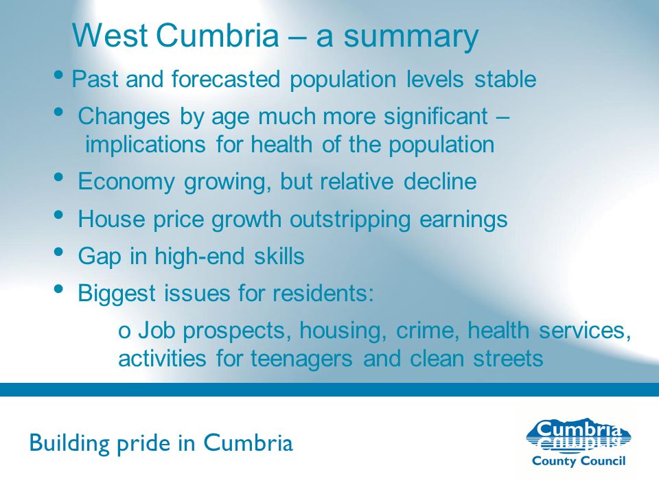 Building pride in Cumbria Do not use fonts other than Arial for your presentations West Cumbria – a summary Past and forecasted population levels stable Changes by age much more significant – implications for health of the population Economy growing, but relative decline House price growth outstripping earnings Gap in high-end skills Biggest issues for residents: o Job prospects, housing, crime, health services, activities for teenagers and clean streets