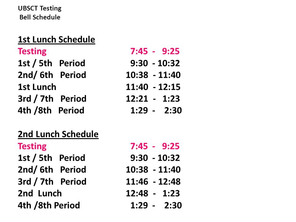 UBSCT Testing Bell Schedule 1st Lunch Schedule Testing 7:45 - 9:25 1st / 5th Period 9: :32 2nd/ 6th Period 10: :40 1st Lunch 11: :15 3rd / 7th Period 12:21 - 1:23 4th /8th Period 1:29 - 2:30 2nd Lunch Schedule Testing 7:45 - 9:25 1st / 5th Period 9: :32 2nd/ 6th Period 10: :40 3rd / 7th Period 11: :48 2nd Lunch 12:48 - 1:23 4th /8th Period 1:29 - 2:30