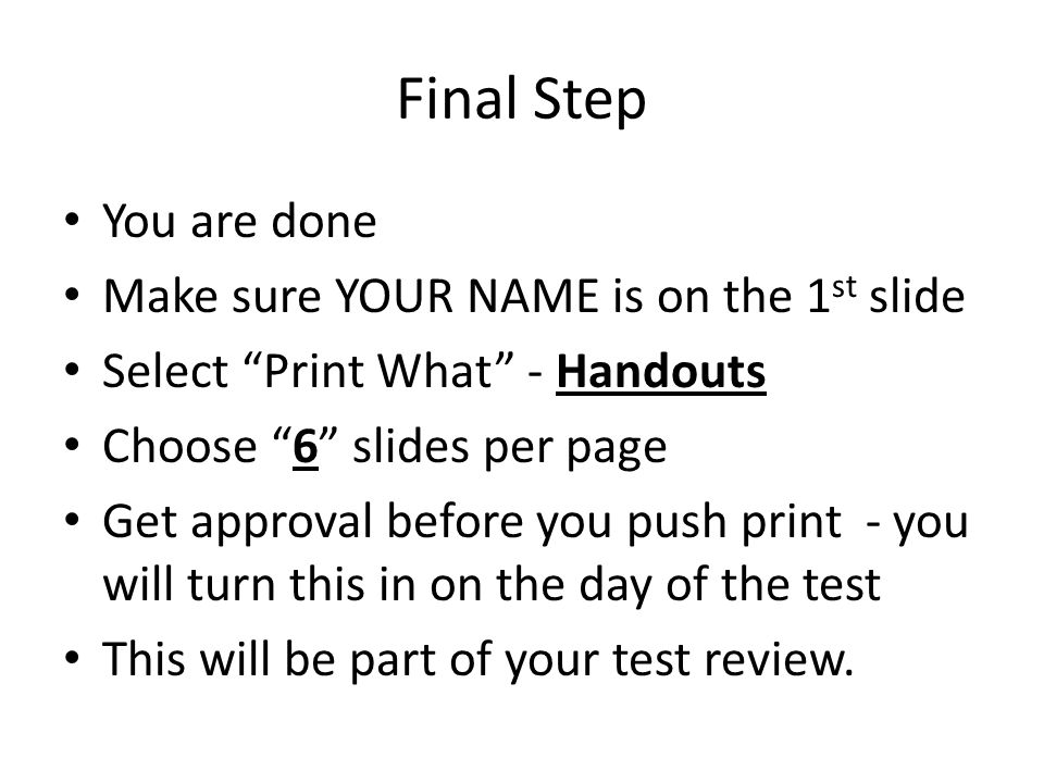 Final Step You are done Make sure YOUR NAME is on the 1 st slide Select Print What - Handouts Choose 6 slides per page Get approval before you push print - you will turn this in on the day of the test This will be part of your test review.