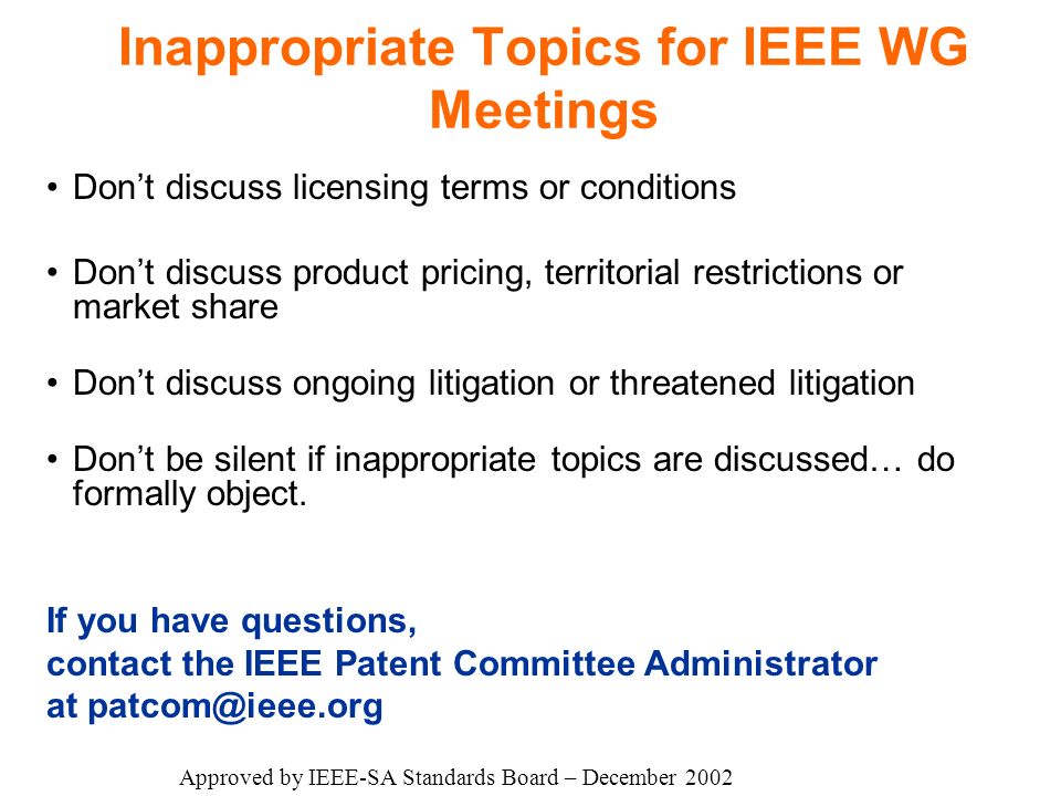 Inappropriate Topics for IEEE WG Meetings Don’t discuss licensing terms or conditions Don’t discuss product pricing, territorial restrictions or market share Don’t discuss ongoing litigation or threatened litigation Don’t be silent if inappropriate topics are discussed… do formally object.