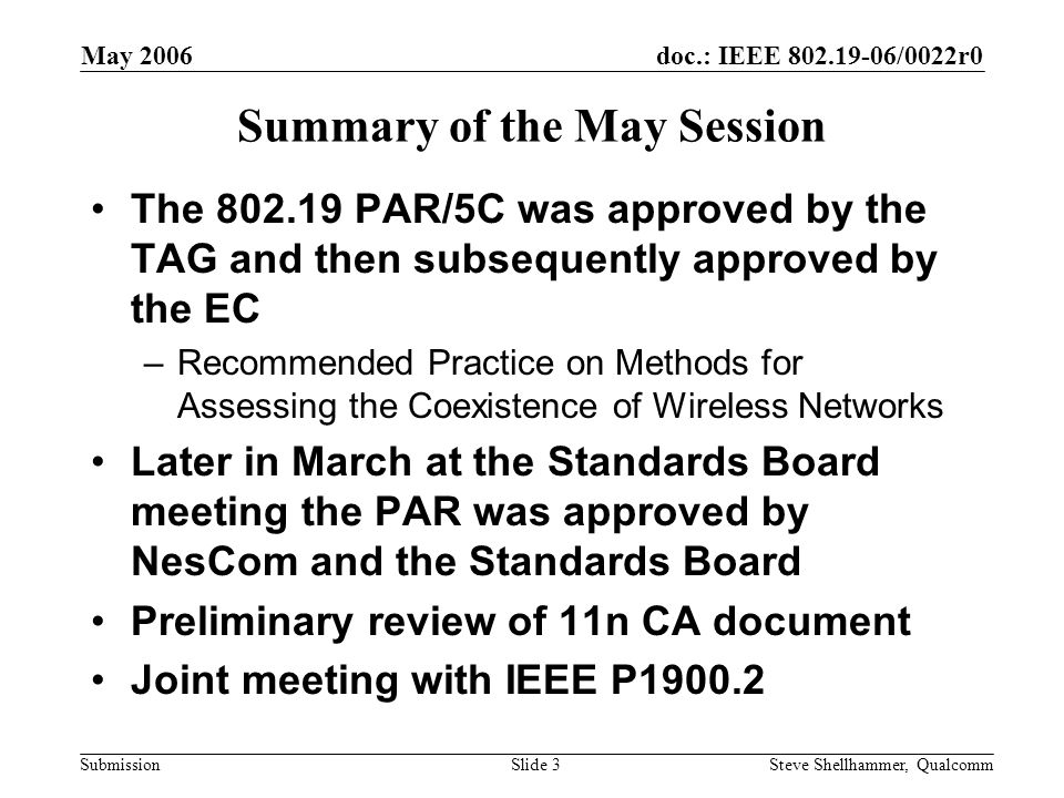 doc.: IEEE /0022r0 Submission May 2006 Steve Shellhammer, QualcommSlide 3 Summary of the May Session The PAR/5C was approved by the TAG and then subsequently approved by the EC –Recommended Practice on Methods for Assessing the Coexistence of Wireless Networks Later in March at the Standards Board meeting the PAR was approved by NesCom and the Standards Board Preliminary review of 11n CA document Joint meeting with IEEE P1900.2