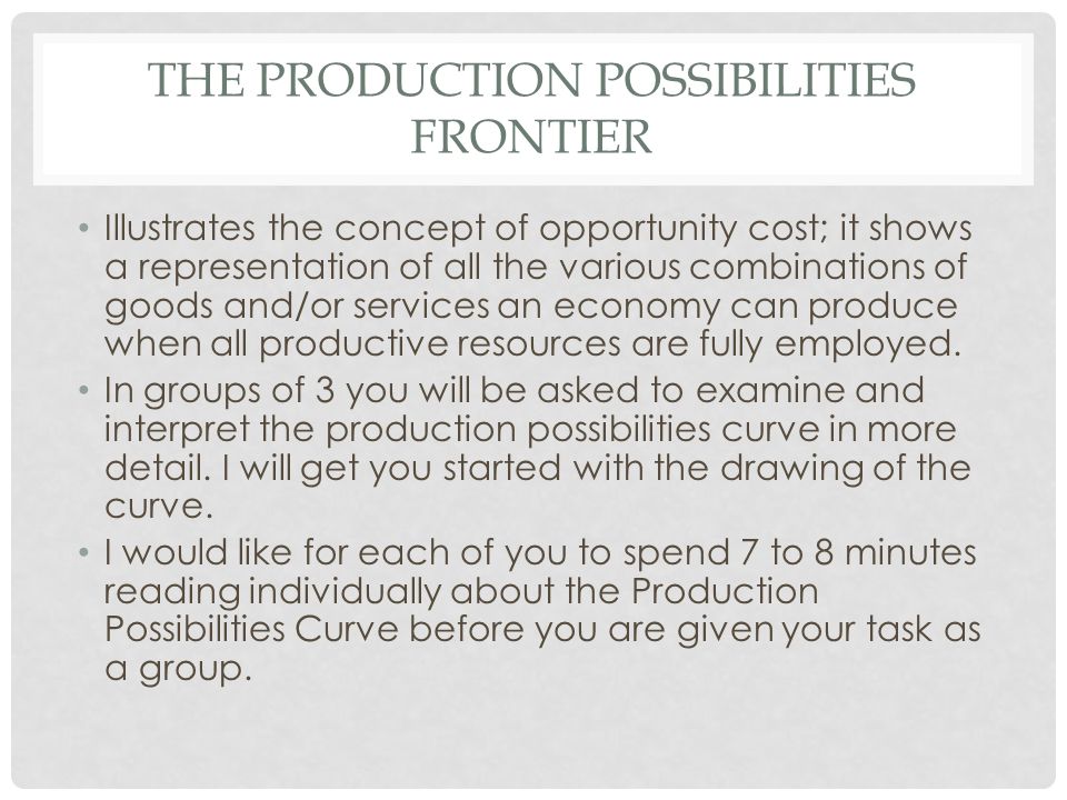 THE PRODUCTION POSSIBILITIES FRONTIER Illustrates the concept of opportunity cost; it shows a representation of all the various combinations of goods and/or services an economy can produce when all productive resources are fully employed.