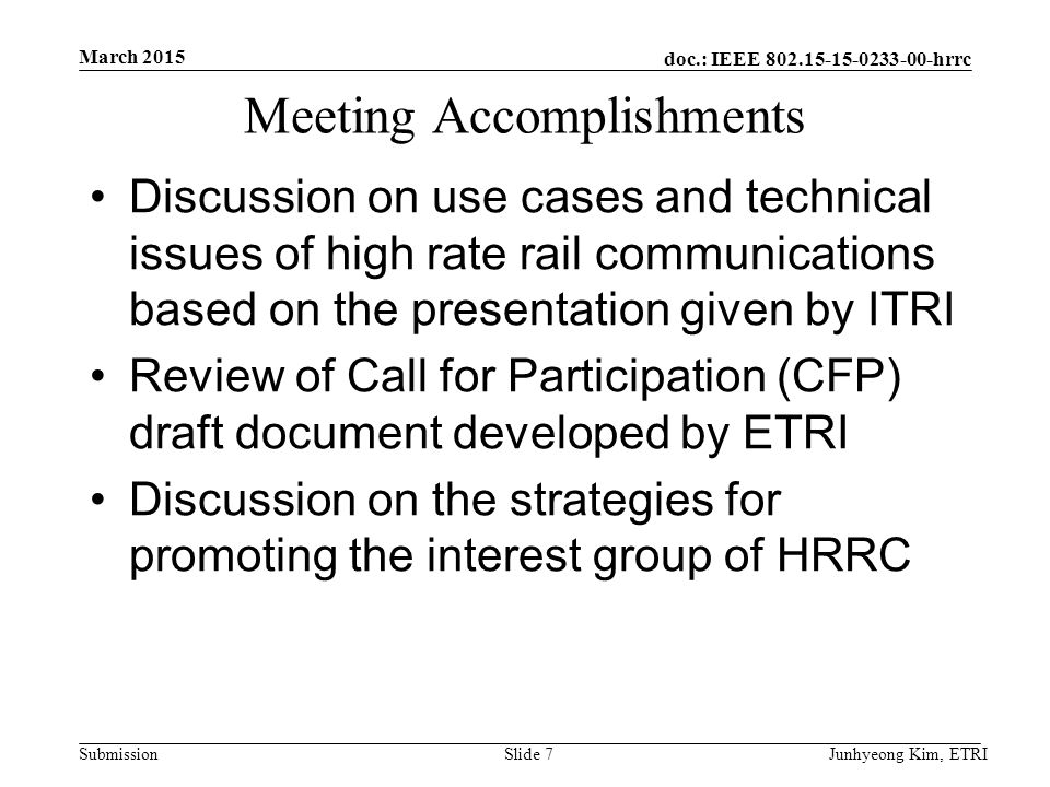 doc.: IEEE hrrc Submission Meeting Accomplishments Discussion on use cases and technical issues of high rate rail communications based on the presentation given by ITRI Review of Call for Participation (CFP) draft document developed by ETRI Discussion on the strategies for promoting the interest group of HRRC March 2015 Junhyeong Kim, ETRISlide 7