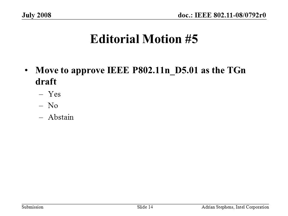 doc.: IEEE /0792r0 Submission July 2008 Adrian Stephens, Intel CorporationSlide 14 Editorial Motion #5 Move to approve IEEE P802.11n_D5.01 as the TGn draft –Yes –No –Abstain