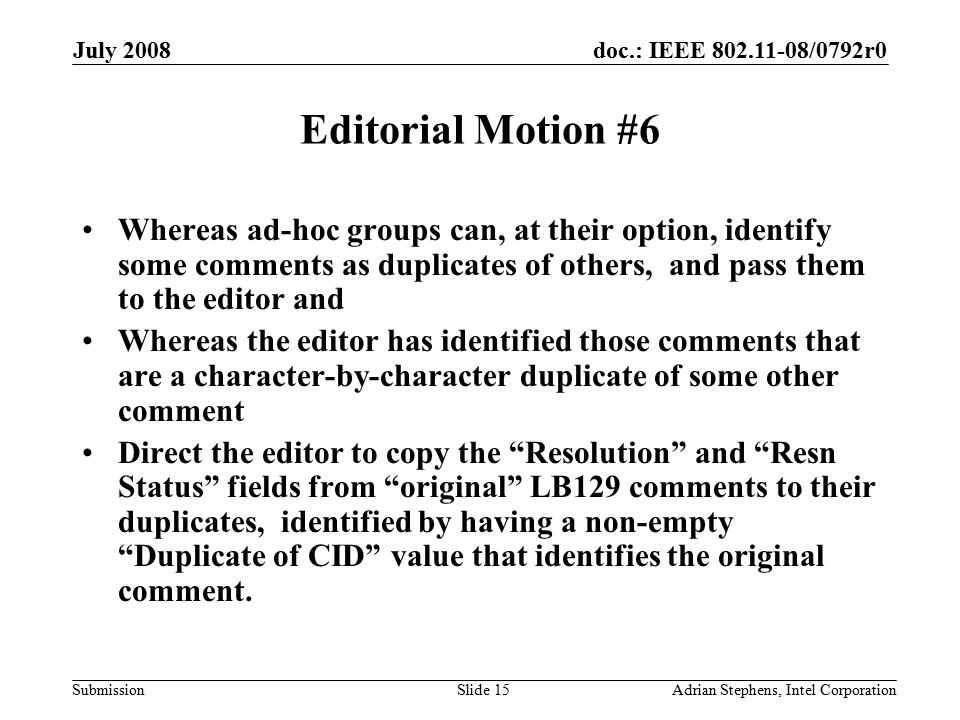 doc.: IEEE /0792r0 Submission July 2008 Adrian Stephens, Intel CorporationSlide 15 Editorial Motion #6 Whereas ad-hoc groups can, at their option, identify some comments as duplicates of others, and pass them to the editor and Whereas the editor has identified those comments that are a character-by-character duplicate of some other comment Direct the editor to copy the Resolution and Resn Status fields from original LB129 comments to their duplicates, identified by having a non-empty Duplicate of CID value that identifies the original comment.