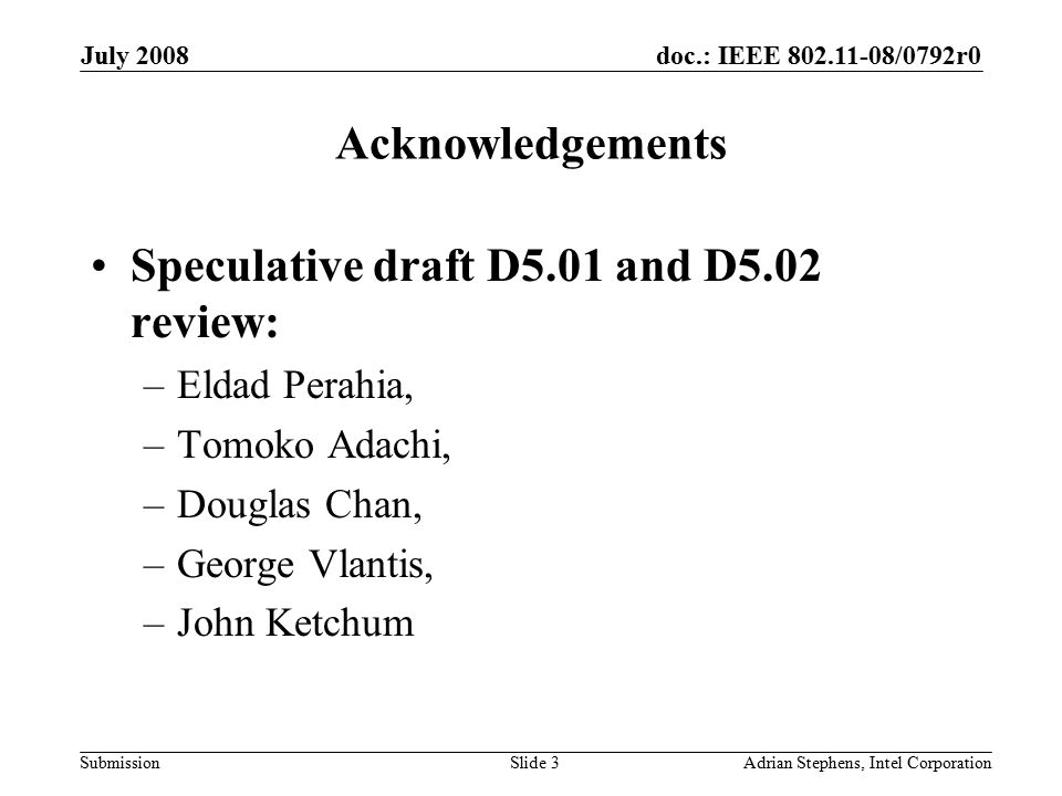 doc.: IEEE /0792r0 Submission July 2008 Adrian Stephens, Intel CorporationSlide 3 Acknowledgements Speculative draft D5.01 and D5.02 review: –Eldad Perahia, –Tomoko Adachi, –Douglas Chan, –George Vlantis, –John Ketchum
