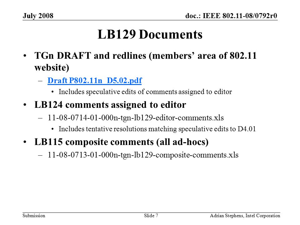doc.: IEEE /0792r0 Submission July 2008 Adrian Stephens, Intel CorporationSlide 7 LB129 Documents TGn DRAFT and redlines (members’ area of website) –Draft P802.11n_D5.02.pdfDraft P802.11n_D5.02.pdf Includes speculative edits of comments assigned to editor LB124 comments assigned to editor – n-tgn-lb129-editor-comments.xls Includes tentative resolutions matching speculative edits to D4.01 LB115 composite comments (all ad-hocs) – n-tgn-lb129-composite-comments.xls