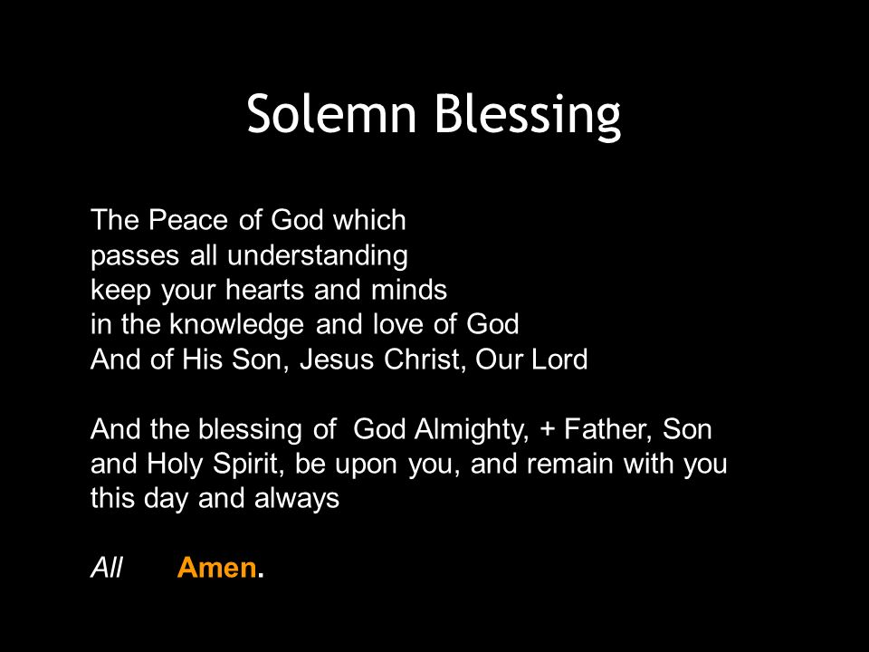 Solemn Blessing The Peace of God which passes all understanding keep your hearts and minds in the knowledge and love of God And of His Son, Jesus Christ, Our Lord And the blessing of God Almighty, + Father, Son and Holy Spirit, be upon you, and remain with you this day and always AllAmen.