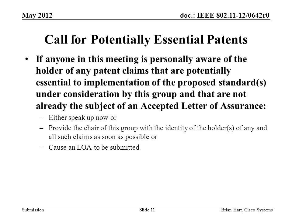 doc.: IEEE /0642r0 SubmissionSlide 11 Call for Potentially Essential Patents If anyone in this meeting is personally aware of the holder of any patent claims that are potentially essential to implementation of the proposed standard(s) under consideration by this group and that are not already the subject of an Accepted Letter of Assurance: –Either speak up now or –Provide the chair of this group with the identity of the holder(s) of any and all such claims as soon as possible or –Cause an LOA to be submitted Brian Hart, Cisco SystemsSlide 11 May 2012