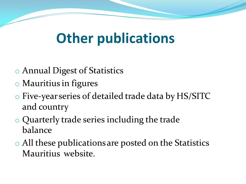 Other publications o Annual Digest of Statistics o Mauritius in figures o Five-year series of detailed trade data by HS/SITC and country o Quarterly trade series including the trade balance o All these publications are posted on the Statistics Mauritius website.