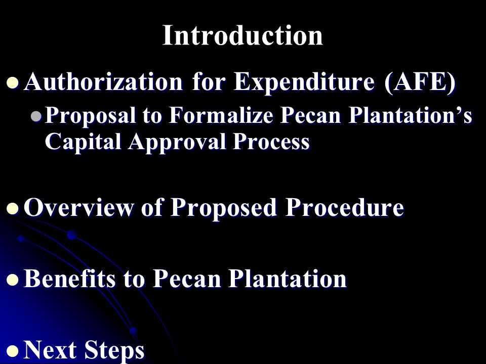 Introduction Authorization for Expenditure (AFE) Authorization for Expenditure (AFE) Proposal to Formalize Pecan Plantation’s Capital Approval Process Proposal to Formalize Pecan Plantation’s Capital Approval Process Overview of Proposed Procedure Overview of Proposed Procedure Benefits to Pecan Plantation Benefits to Pecan Plantation Next Steps Next Steps