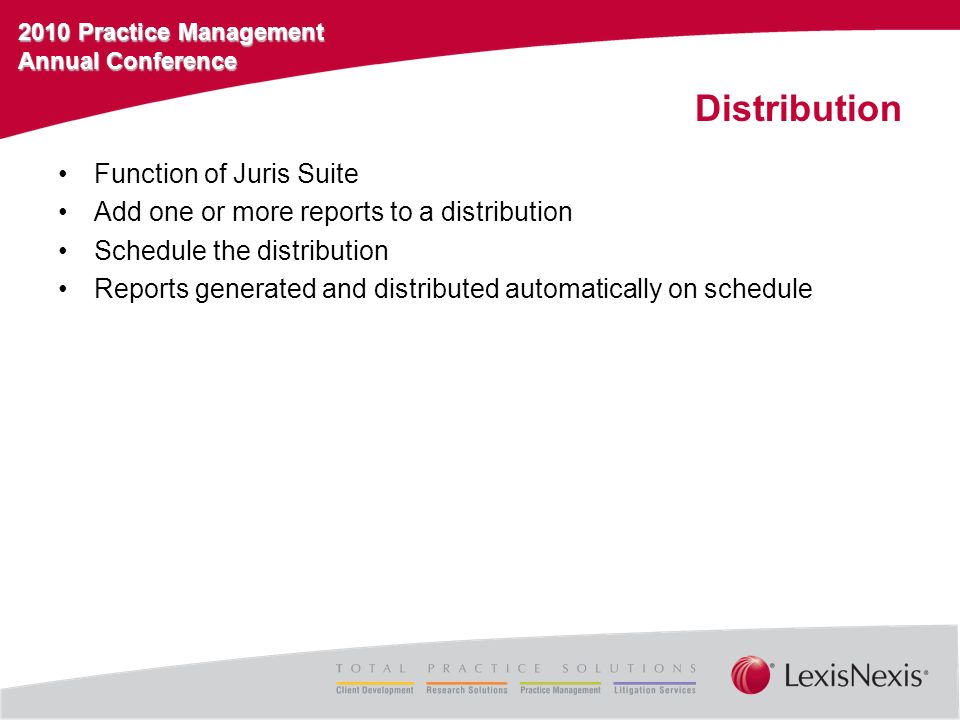 2010 Practice Management Annual Conference Distribution Function of Juris Suite Add one or more reports to a distribution Schedule the distribution Reports generated and distributed automatically on schedule