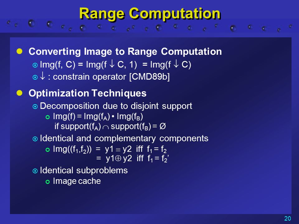 20 Range Computation Converting Image to Range Computation  Img(f, C) = Img(f  C, 1) = Img(f  C)   : constrain operator [CMD89b] Optimization Techniques  Decomposition due to disjoint support Img(f) = Img(f A ) Img(f B ) if support(f A )  support(f B ) = Ø  Identical and complementary components Img((f 1,f 2 )) = y1  y2 iff f 1 = f 2 = y1  y2 iff f 1 = f 2 ’  Identical subproblems Image cache