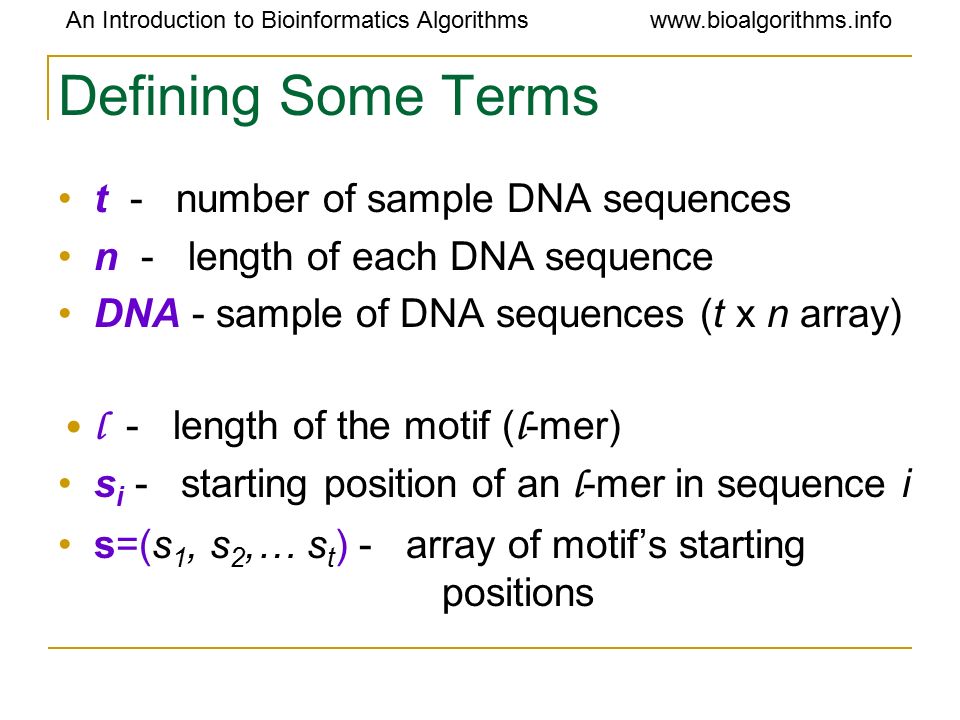 An Introduction to Bioinformatics Algorithmswww.bioalgorithms.info Defining Some Terms t - number of sample DNA sequences n - length of each DNA sequence DNA - sample of DNA sequences (t x n array) l - length of the motif ( l -mer) s i - starting position of an l -mer in sequence i s=(s 1, s 2,… s t ) - array of motif’s starting positions