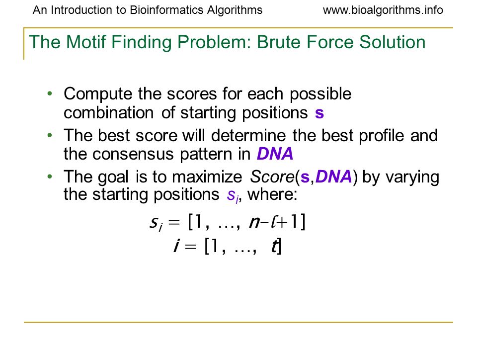 An Introduction to Bioinformatics Algorithmswww.bioalgorithms.info The Motif Finding Problem: Brute Force Solution Compute the scores for each possible combination of starting positions s The best score will determine the best profile and the consensus pattern in DNA The goal is to maximize Score(s,DNA) by varying the starting positions s i, where: s i = [1, …, n- l +1] i = [1, …, t]