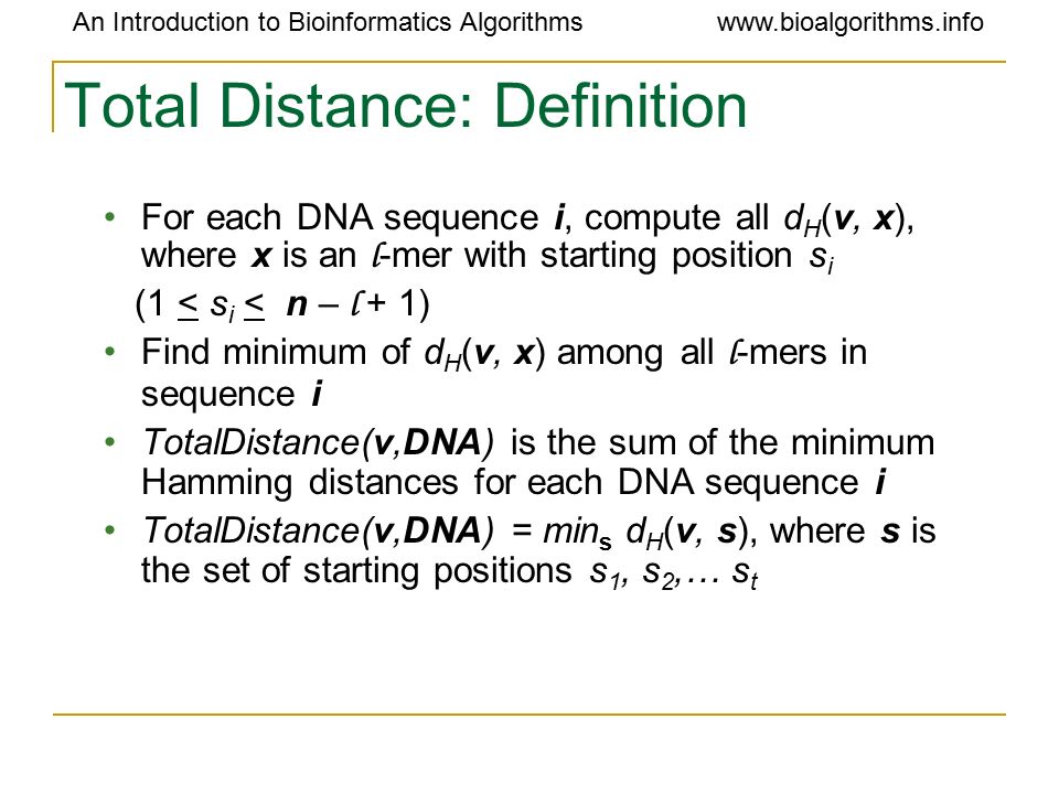An Introduction to Bioinformatics Algorithmswww.bioalgorithms.info Total Distance: Definition For each DNA sequence i, compute all d H (v, x), where x is an l -mer with starting position s i (1 < s i < n – l + 1) Find minimum of d H (v, x) among all l -mers in sequence i TotalDistance(v,DNA) is the sum of the minimum Hamming distances for each DNA sequence i TotalDistance(v,DNA) = min s d H (v, s), where s is the set of starting positions s 1, s 2,… s t