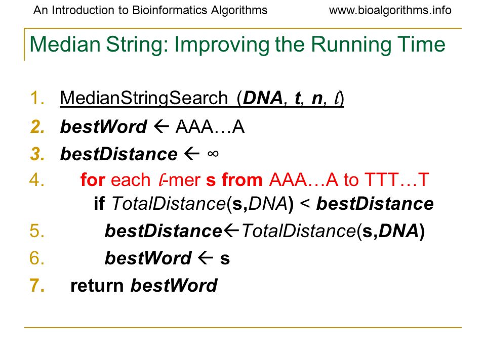 An Introduction to Bioinformatics Algorithmswww.bioalgorithms.info Median String: Improving the Running Time 1.MedianStringSearch (DNA, t, n, l ) 2.bestWord  AAA…A 3.bestDistance  ∞ 4.