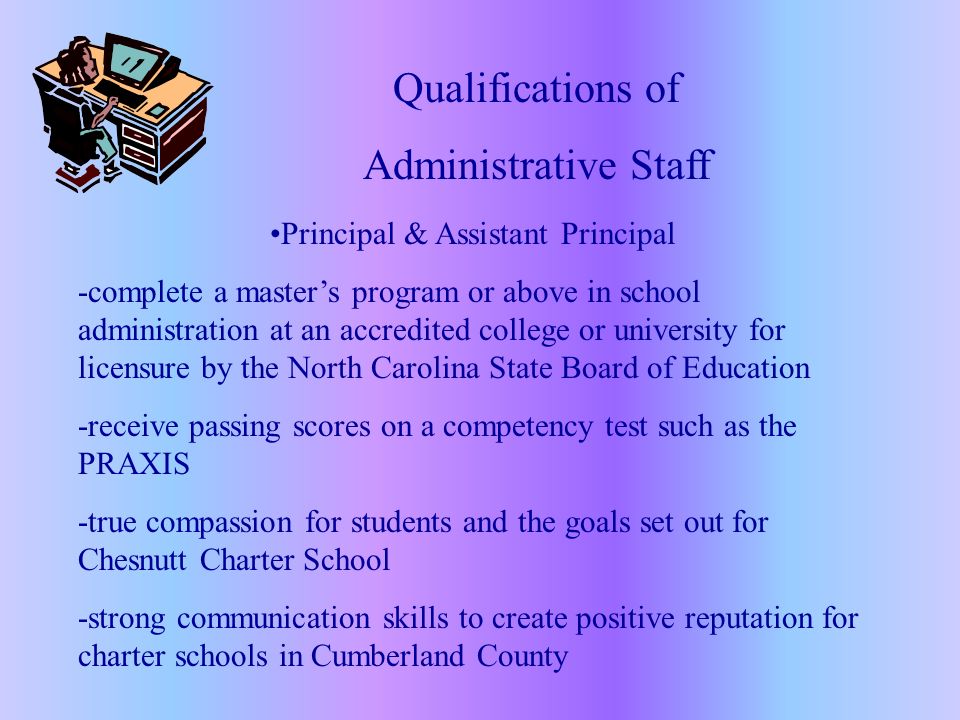 Qualifications of Administrative Staff Principal & Assistant Principal -complete a master’s program or above in school administration at an accredited college or university for licensure by the North Carolina State Board of Education -receive passing scores on a competency test such as the PRAXIS -true compassion for students and the goals set out for Chesnutt Charter School -strong communication skills to create positive reputation for charter schools in Cumberland County
