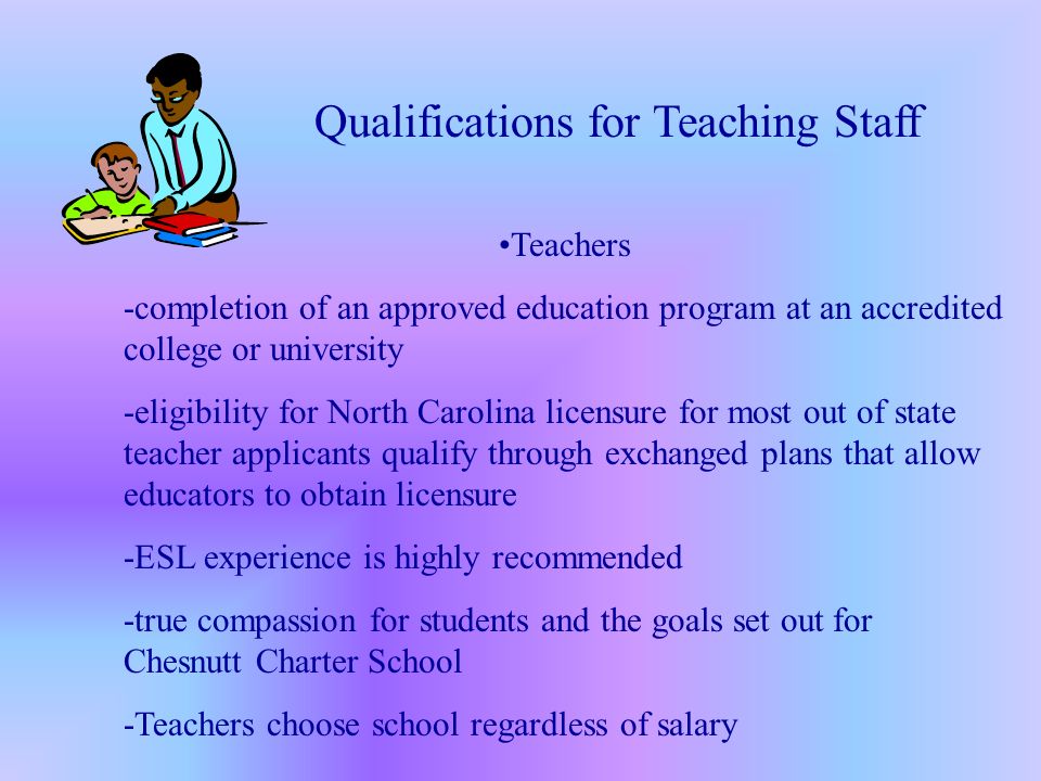 Teachers -completion of an approved education program at an accredited college or university -eligibility for North Carolina licensure for most out of state teacher applicants qualify through exchanged plans that allow educators to obtain licensure -ESL experience is highly recommended -true compassion for students and the goals set out for Chesnutt Charter School -Teachers choose school regardless of salary Qualifications for Teaching Staff