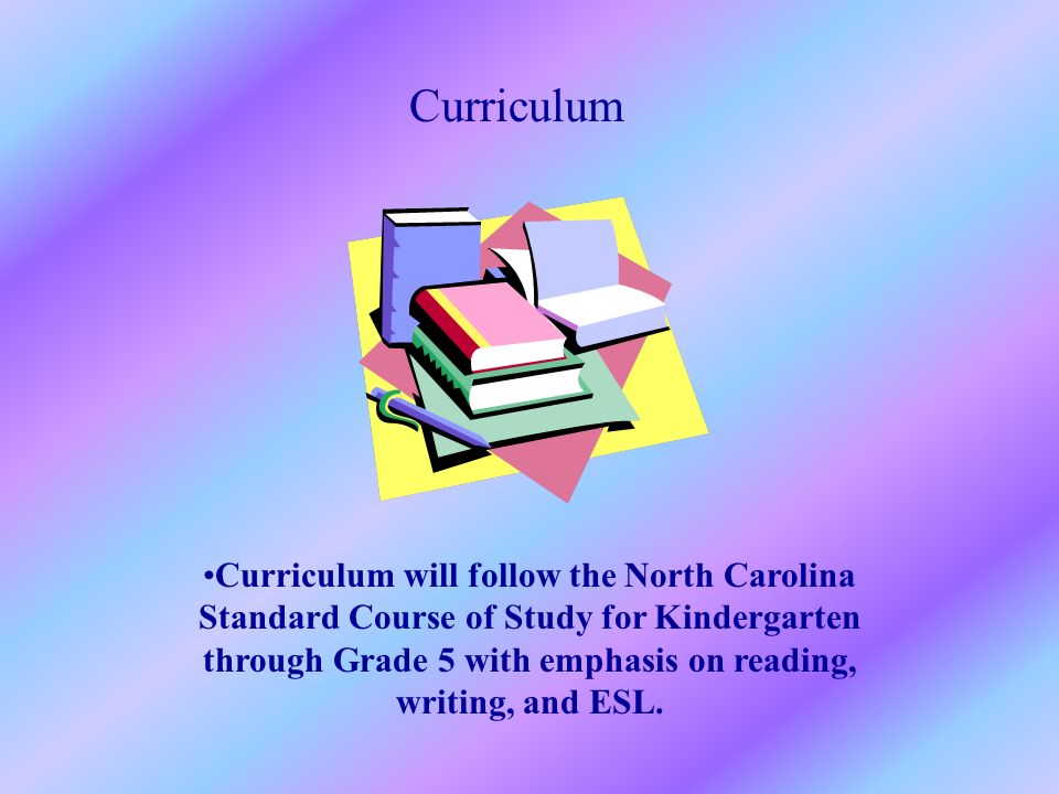 Curriculum Curriculum will follow the North Carolina Standard Course of Study for Kindergarten through Grade 5 with emphasis on reading, writing, and ESL.