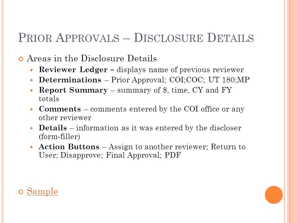 P RIOR A PPROVALS – D ISCLOSURE D ETAILS Areas in the Disclosure Details Reviewer Ledger – displays name of previous reviewer Determinations – Prior Approval; COI;COC; UT 180;MP Report Summary – summary of $, time, CY and FY totals Comments – comments entered by the COI office or any other reviewer Details – information as it was entered by the discloser (form-filler) Action Buttons – Assign to another reviewer; Return to User; Disapprove; Final Approval; PDF Sample